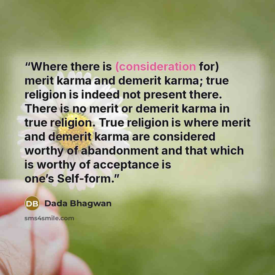 “Where there is (consideration for) merit karma and demerit karma; true religion is indeed not present there. There is no merit or demerit karma in true religion. True religion is where merit and demerit karma are considered worthy of abandonment and that which is worthy of acceptance is one’s…” quote by Dada Bhagwan