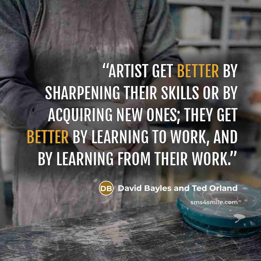 “Artist get better by sharpening their skills or by acquiring new ones; they get better by learning to work, and by learning from their work.” quote by David Bayles and Ted Orland