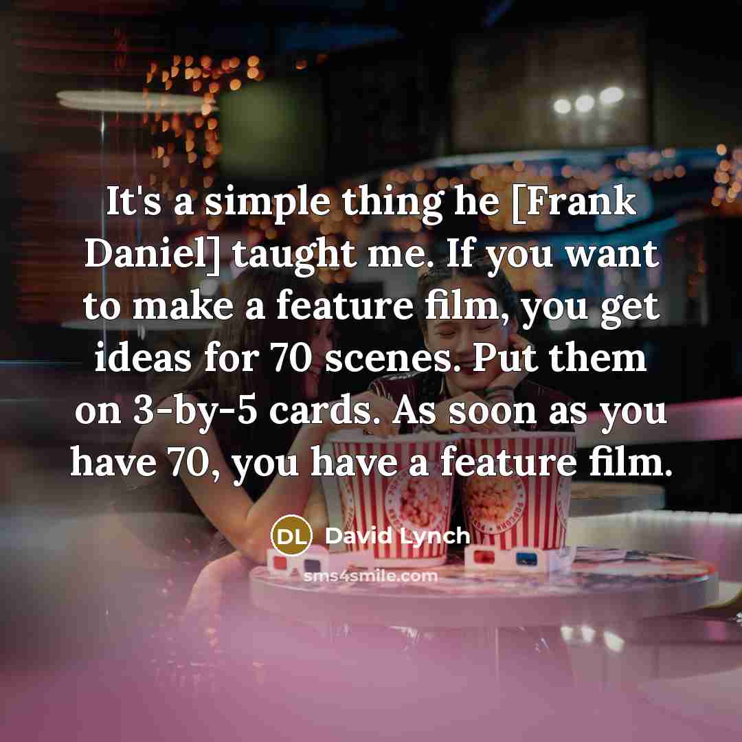 “It's a simple thing he [Frank Daniel] taught me. If you want to make a feature film, you get ideas for 70 scenes. Put them on 3-by-5 cards. As soon as you have 70, you have a feature film.” quote by David Lynch