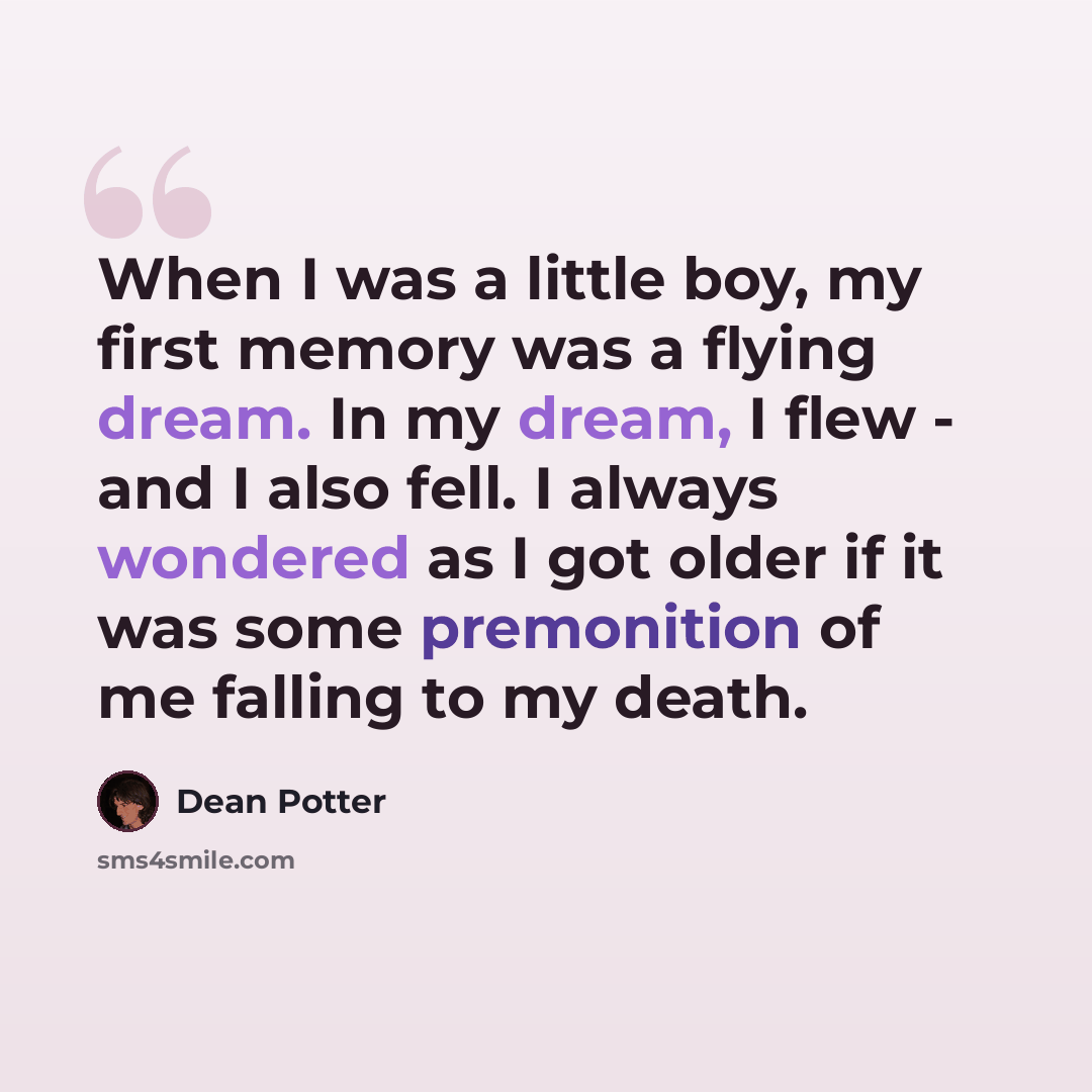 “When I was a little boy, my first memory was a flying dream. In my dream, I flew - and I also fell. I always wondered as I got older if it was some premonition of me falling to my death.” quote by Dean Potter