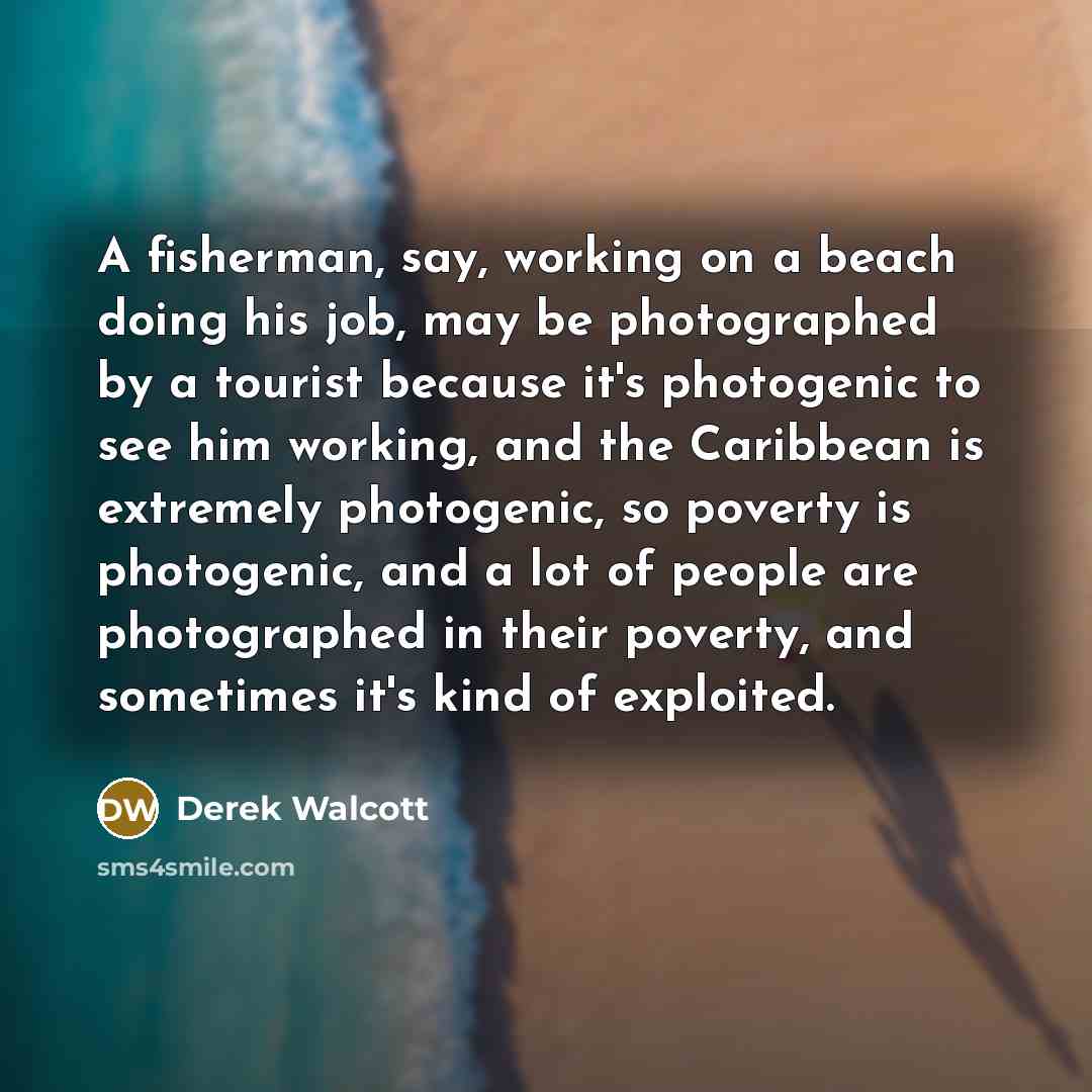 “A fisherman, say, working on a beach doing his job, may be photographed by a tourist because it's photogenic to see him working, and the Caribbean is extremely photogenic, so poverty is photogenic, and a lot of people are photographed in their poverty, and sometimes it's kind of exploited.” quote by Derek Walcott