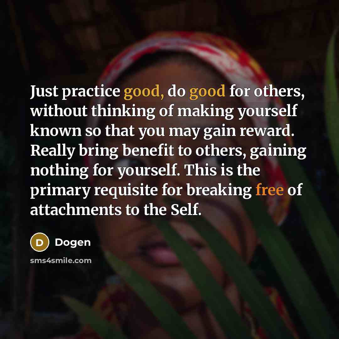 “Just practice good, do good for others, without thinking of making yourself known so that you may gain reward. Really bring benefit to others, gaining nothing for yourself. This is the primary requisite for breaking free of attachments to the Self.” quote by Dogen
