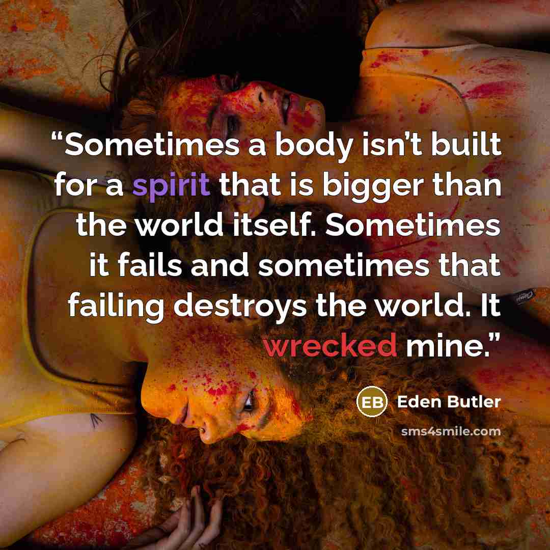 “Sometimes a body isn’t built for a spirit that is bigger than the world itself. Sometimes it fails and sometimes that failing destroys the world. It wrecked mine.” quote by Eden Butler