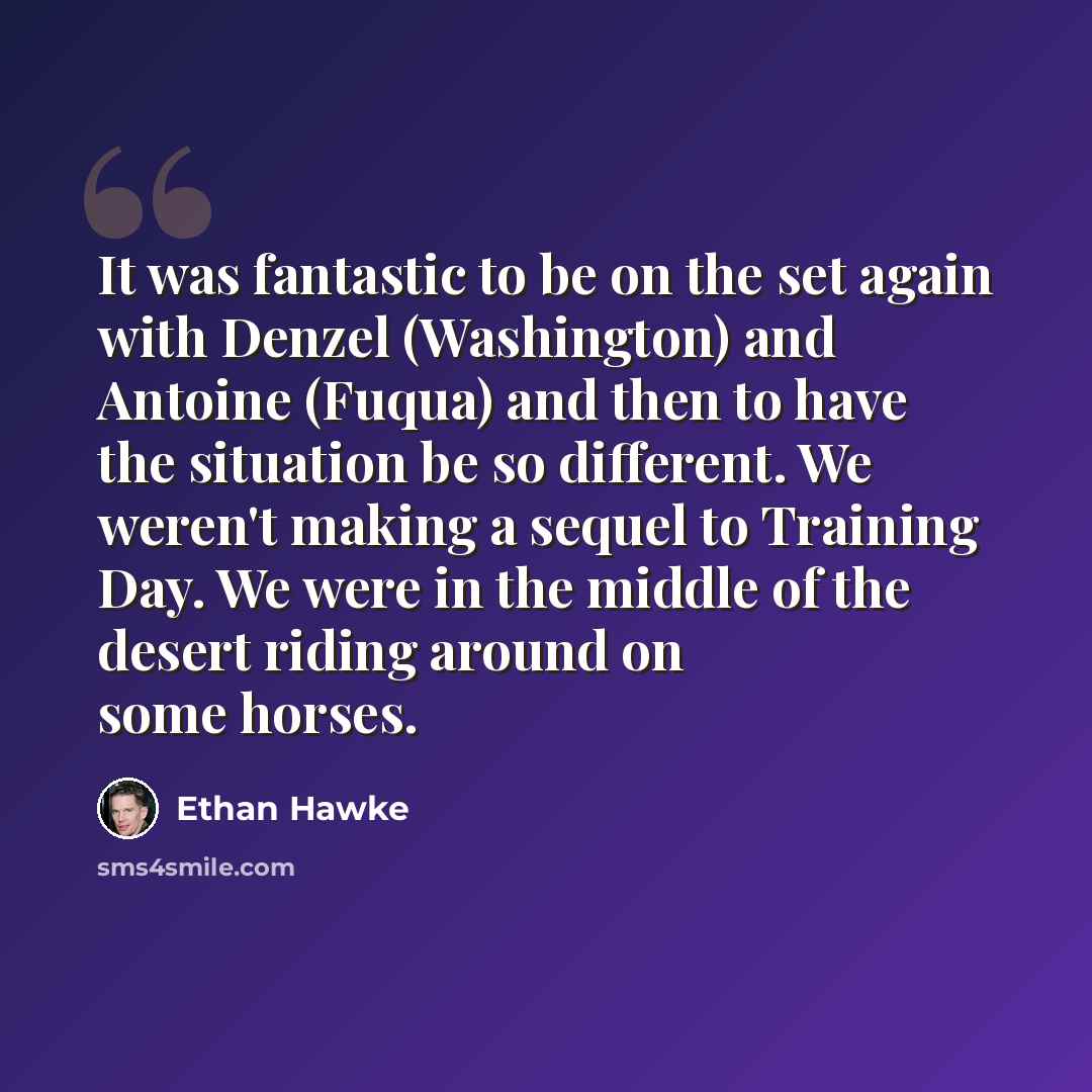 “It was fantastic to be on the set again with Denzel (Washington) and Antoine (Fuqua) and then to have the situation be so different. We weren't making a sequel to Training Day. We were in the middle of the desert riding around on some horses.” quote by Ethan Hawke