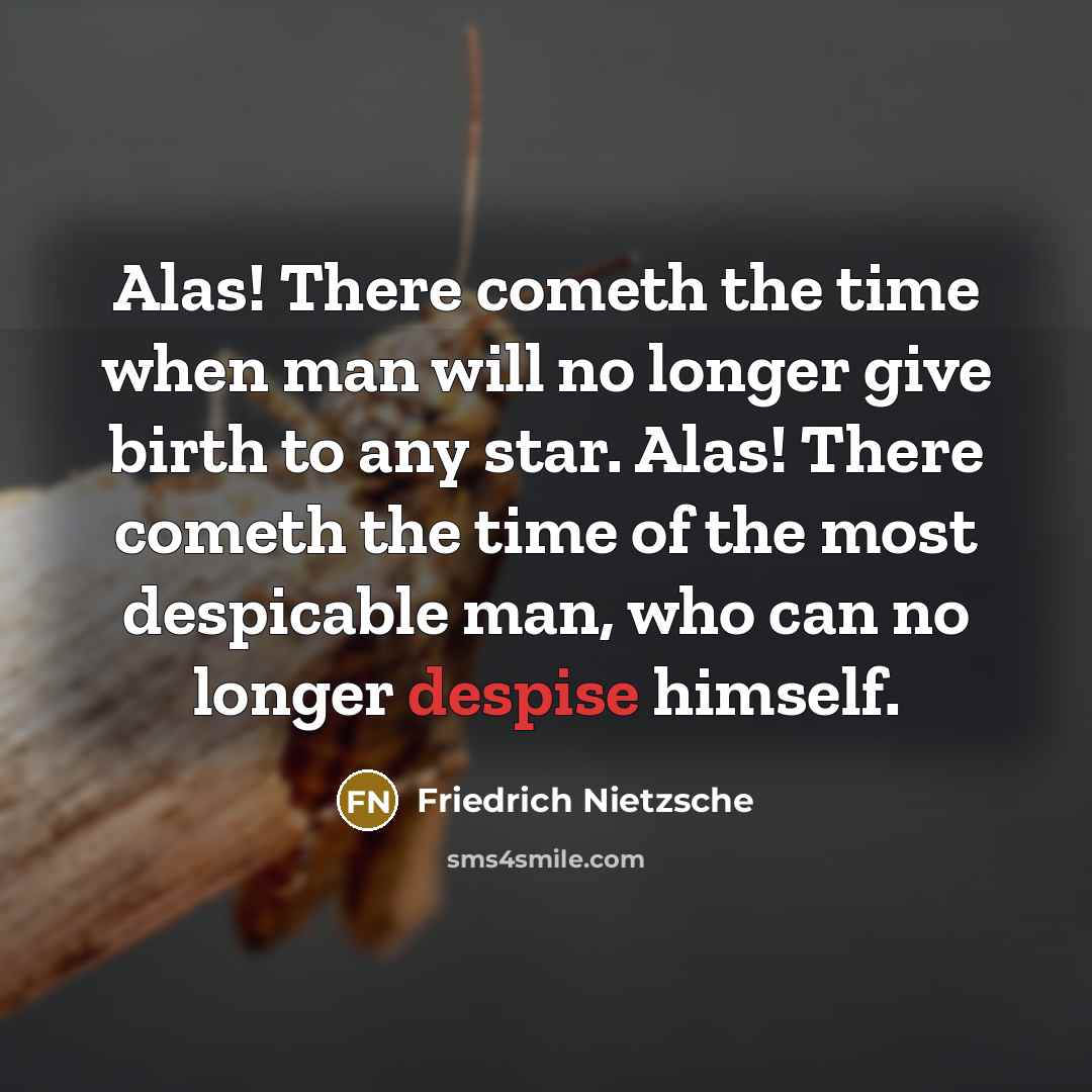 “Alas! There cometh the time when man will no longer give birth to any star. Alas! There cometh the time of the most despicable man, who can no longer despise himself.” quote by Friedrich Nietzsche
