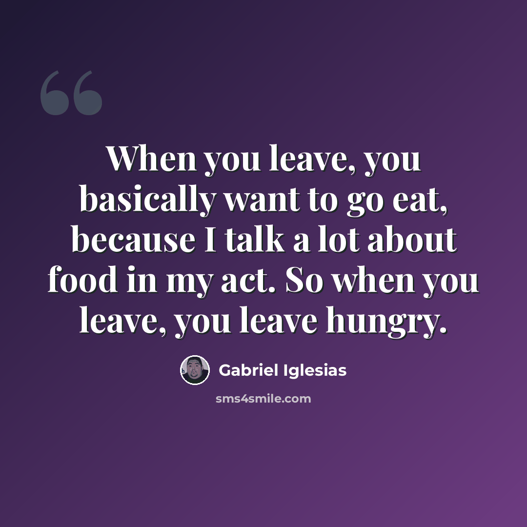 “When you leave, you basically want to go eat, because I talk a lot about food in my act. So when you leave, you leave hungry.” quote by Gabriel Iglesias