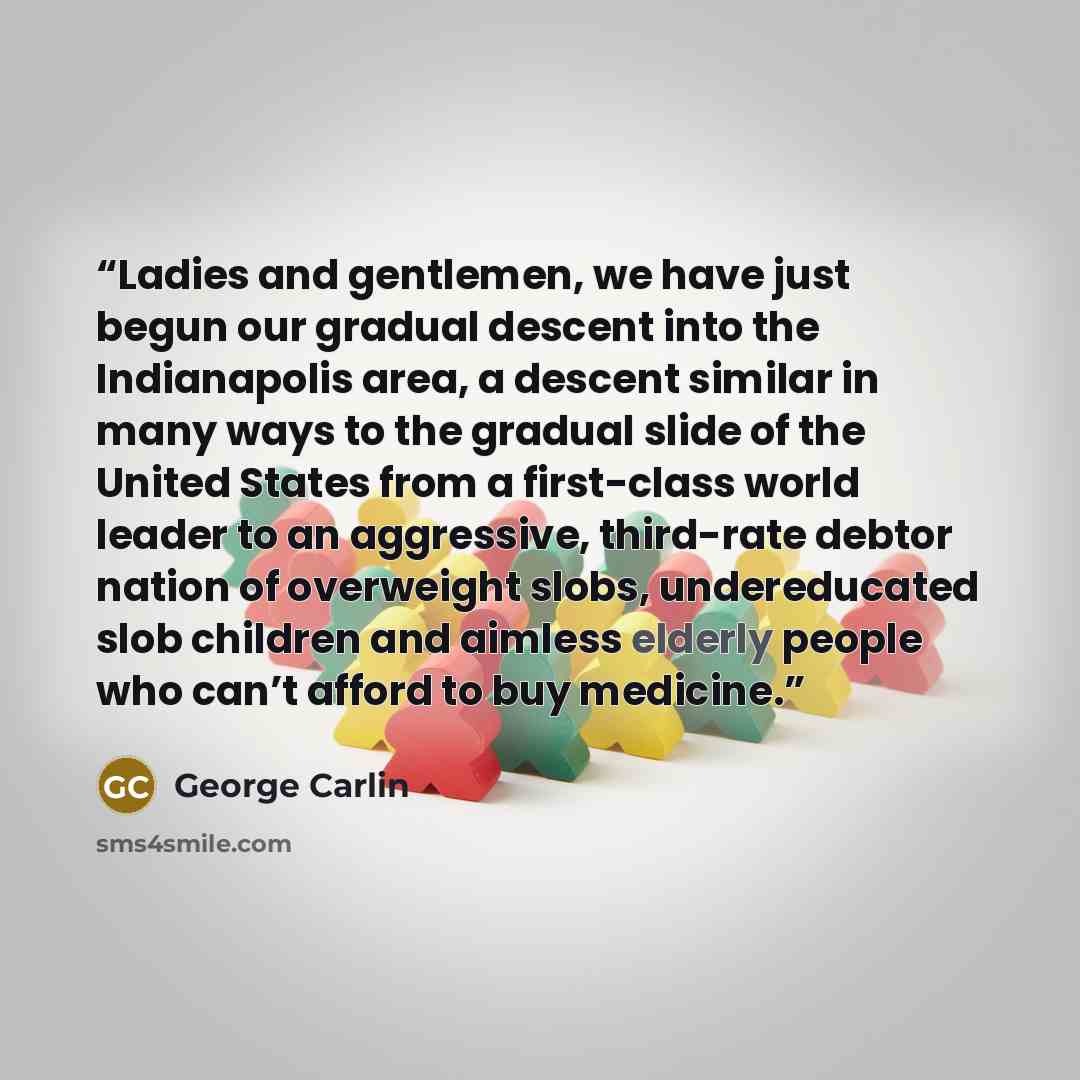 “Ladies and gentlemen, we have just begun our gradual descent into the Indianapolis area, a descent similar in many ways to the gradual slide of the United States from a first-class world leader to an aggressive, third-rate debtor nation of overweight slobs, undereducated slob children and aimless…” quote by George Carlin