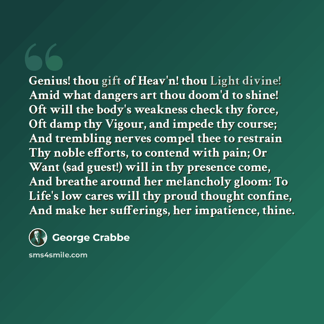 “Genius! thou gift of Heav'n! thou Light divine! Amid what dangers art thou doom'd to shine! Oft will the body's weakness check thy force, Oft damp thy Vigour, and impede thy course; And trembling nerves compel thee to restrain Thy noble efforts, to contend with pain; Or Want (sad guest!) will in…” quote by George Crabbe