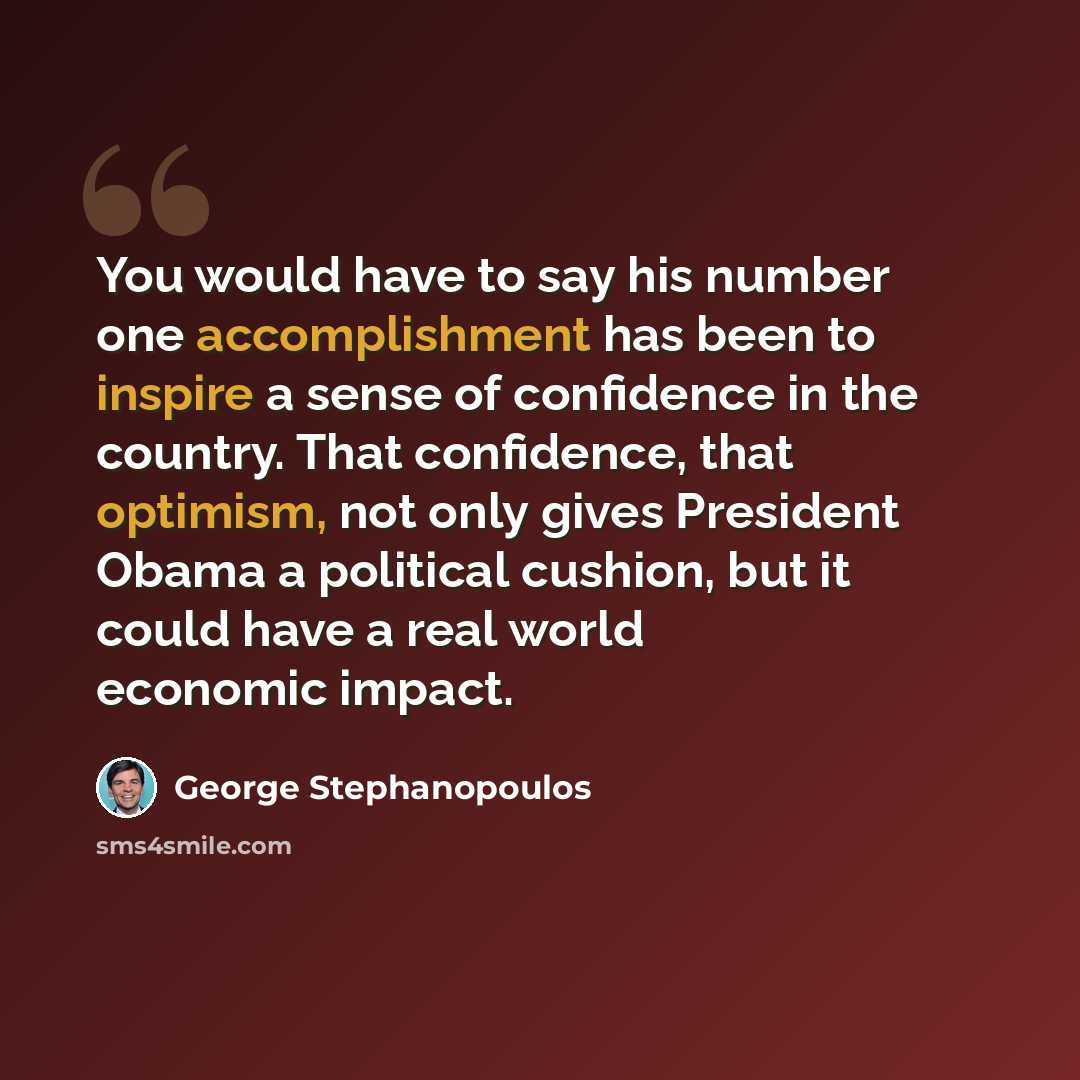 “You would have to say his number one accomplishment has been to inspire a sense of confidence in the country. That confidence, that optimism, not only gives President Obama a political cushion, but it could have a real world economic impact.” quote by George Stephanopoulos