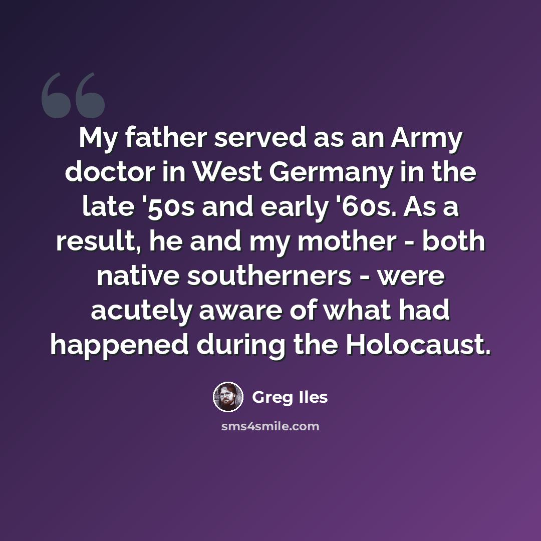 “My father served as an Army doctor in West Germany in the late '50s and early '60s. As a result, he and my mother - both native southerners - were acutely aware of what had happened during the Holocaust.” quote by Greg Iles