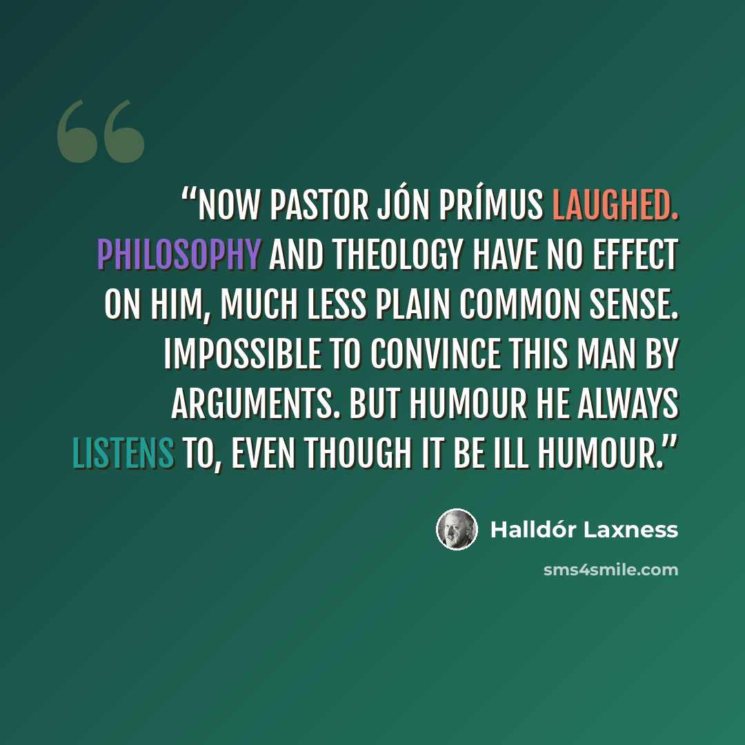“Now pastor Jón Prímus laughed. Philosophy and theology have no effect on him, much less plain common sense. Impossible to convince this man by arguments. But humour he always listens to, even though it be ill humour.” quote by Halldór Laxness