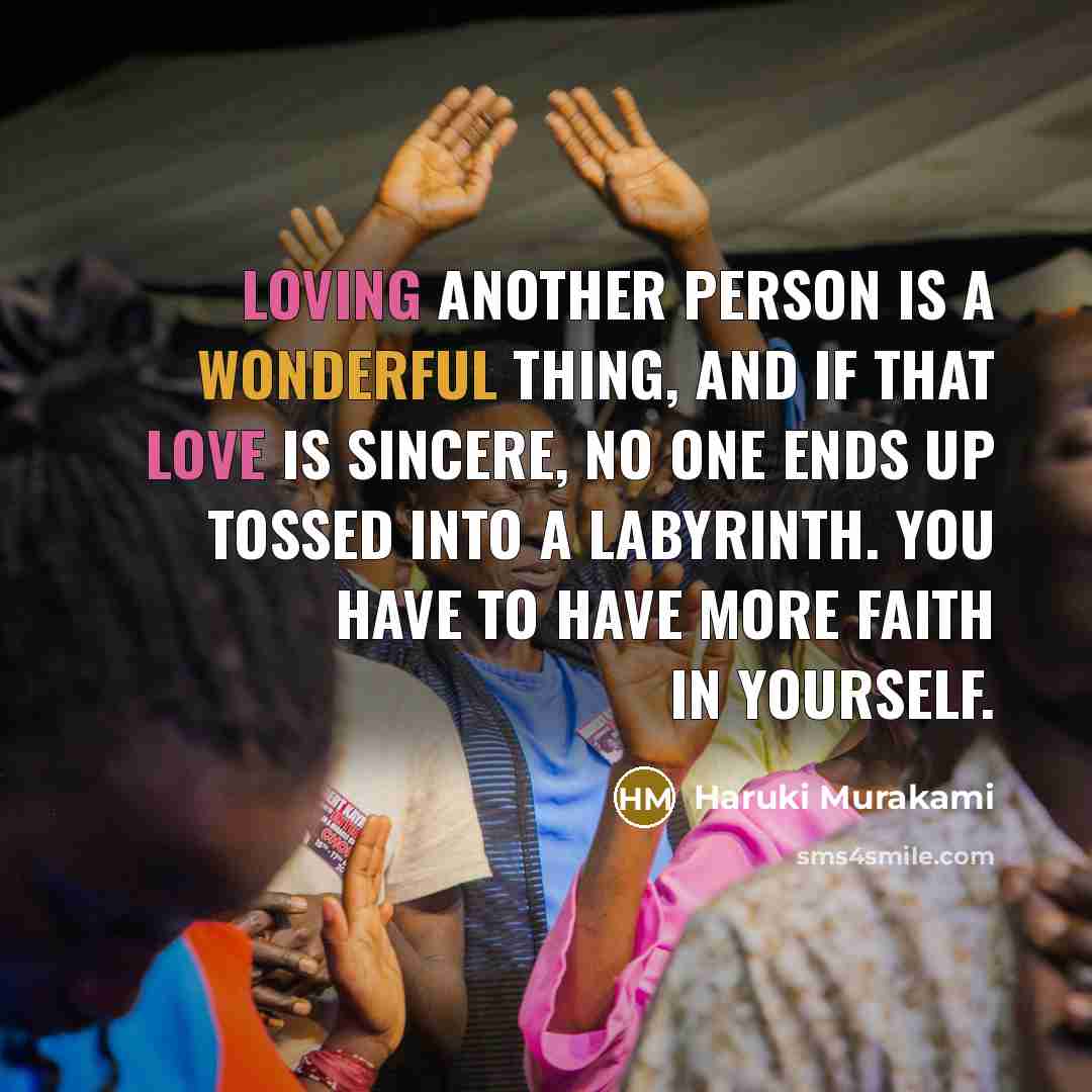 “Loving another person is a wonderful thing, and if that love is sincere, no one ends up tossed into a labyrinth. You have to have more faith in yourself.” quote by Haruki Murakami