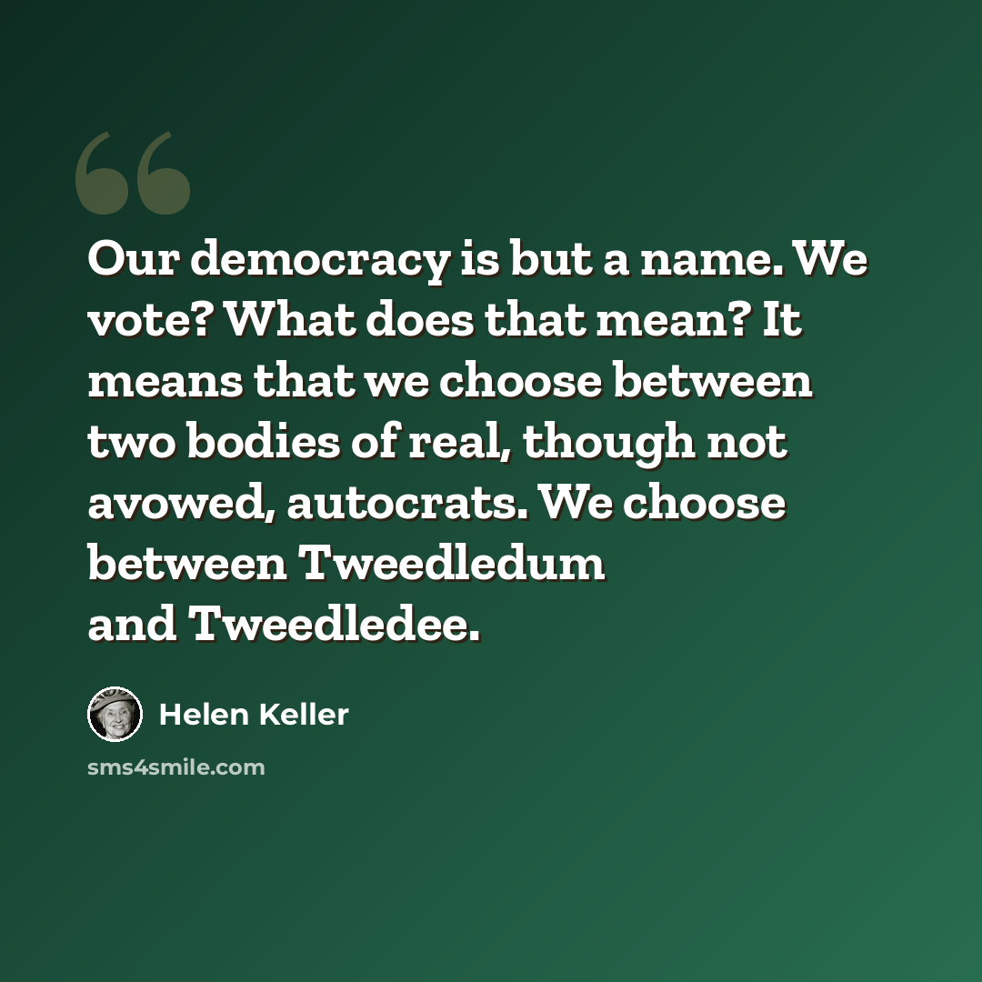 “Our democracy is but a name. We vote? What does that mean? It means that we choose between two bodies of real, though not avowed, autocrats. We choose between Tweedledum and Tweedledee.” quote by Helen Keller
