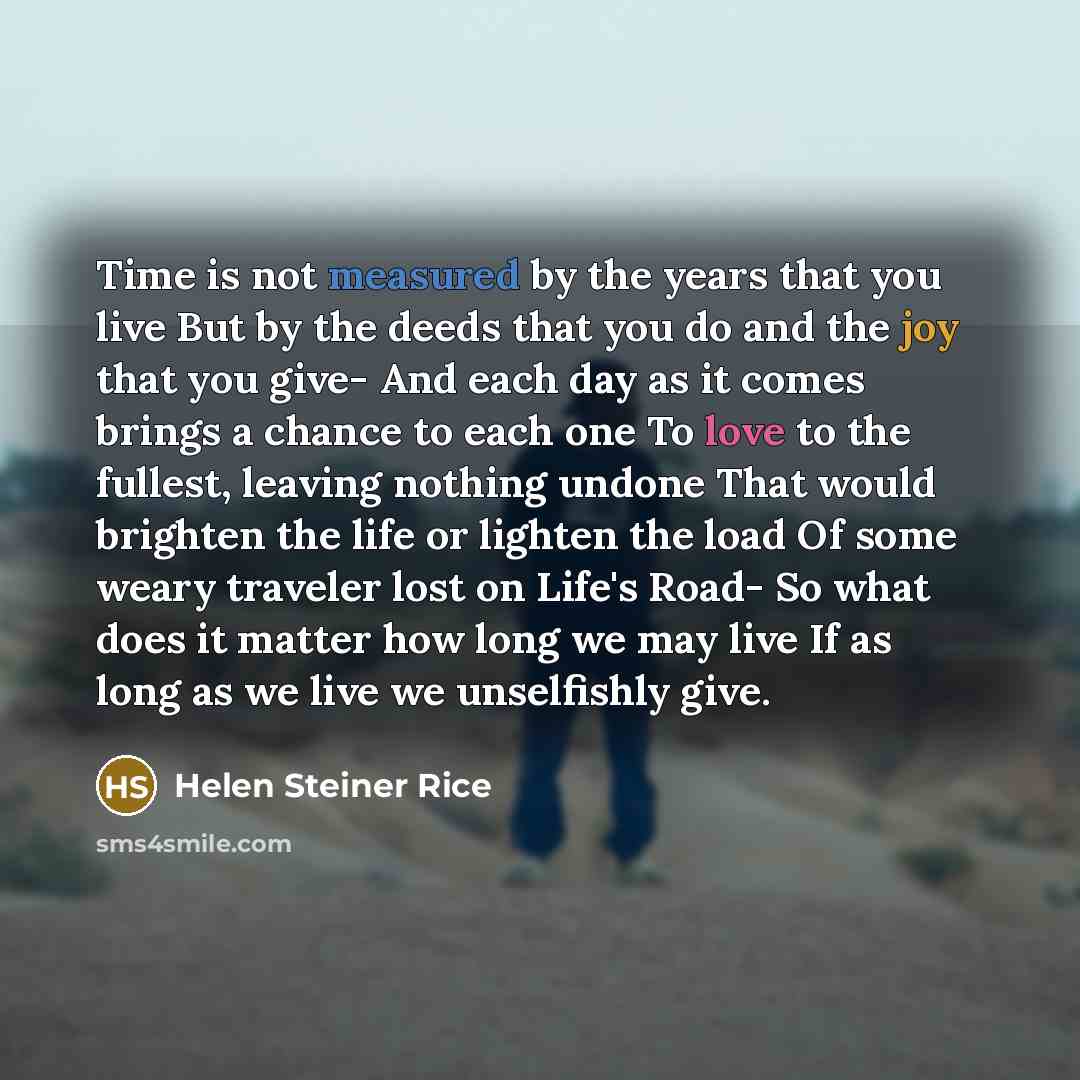 “Time is not measured by the years that you live But by the deeds that you do and the joy that you give- And each day as it comes brings a chance to each one To love to the fullest, leaving nothing undone That would brighten the life or lighten the load Of some weary traveler lost on Life's Road…” quote by Helen Steiner Rice