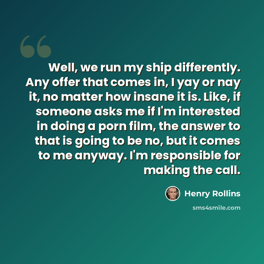 “Well, we run my ship differently. Any offer that comes in, I yay or nay it, no matter how insane it is. Like, if someone asks me if I'm interested in doing a porn film, the answer to that is going to be no, but it comes to me anyway. I'm responsible for making the call.” quote by Henry Rollins