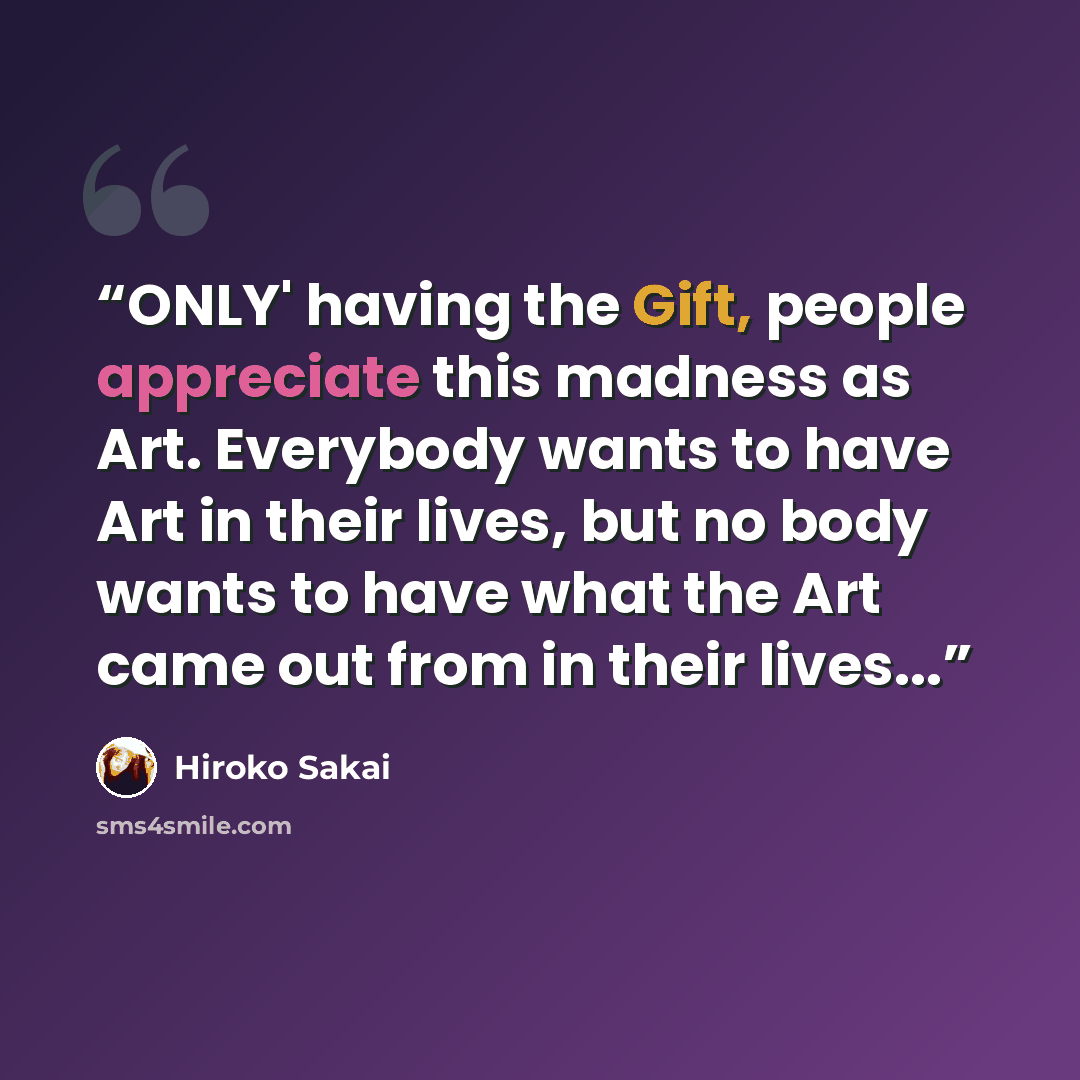 “ONLY' having the Gift, people appreciate this madness as Art. Everybody wants to have Art in their lives, but no body wants to have what the Art came out from in their lives...” quote by Hiroko Sakai