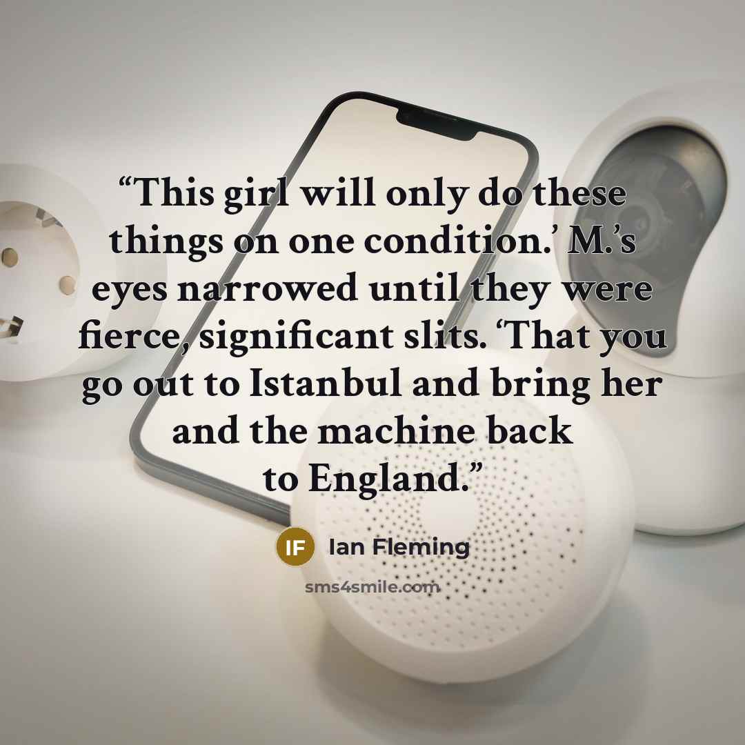 “This girl will only do these things on one condition.’ M.’s eyes narrowed until they were fierce, significant slits. ‘That you go out to Istanbul and bring her and the machine back to England.” quote by Ian Fleming