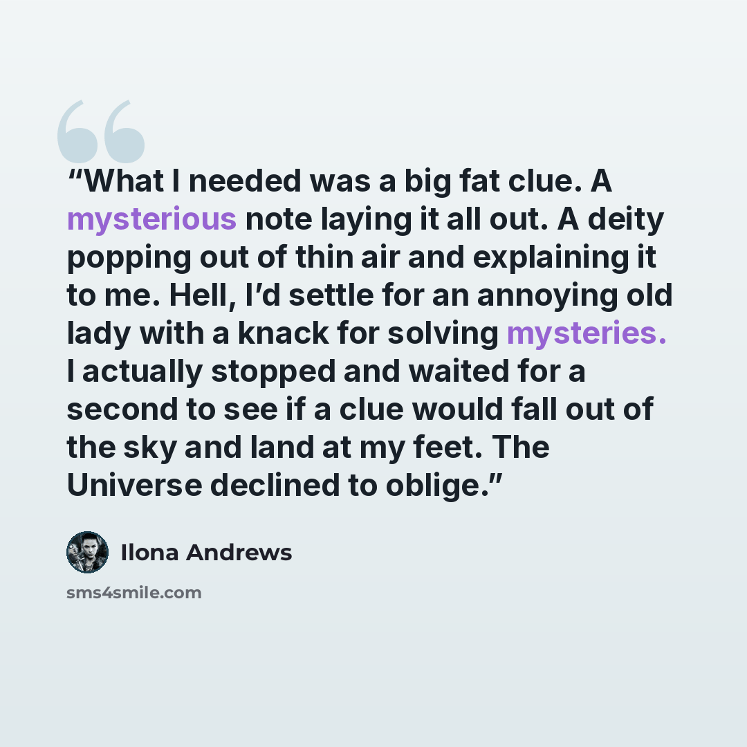 “What I needed was a big fat clue. A mysterious note laying it all out. A deity popping out of thin air and explaining it to me. Hell, I’d settle for an annoying old lady with a knack for solving mysteries. I actually stopped and waited for a second to see if a clue would fall out of the sky and…” quote by Ilona Andrews