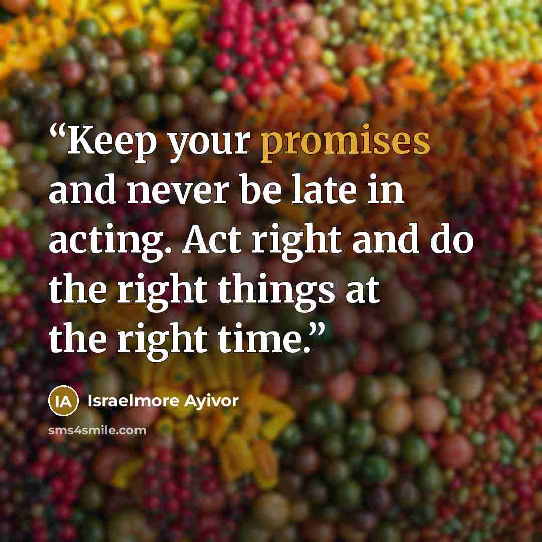 “Keep your promises and never be late in acting. Act right and do the right things at the right time.” quote by Israelmore Ayivor