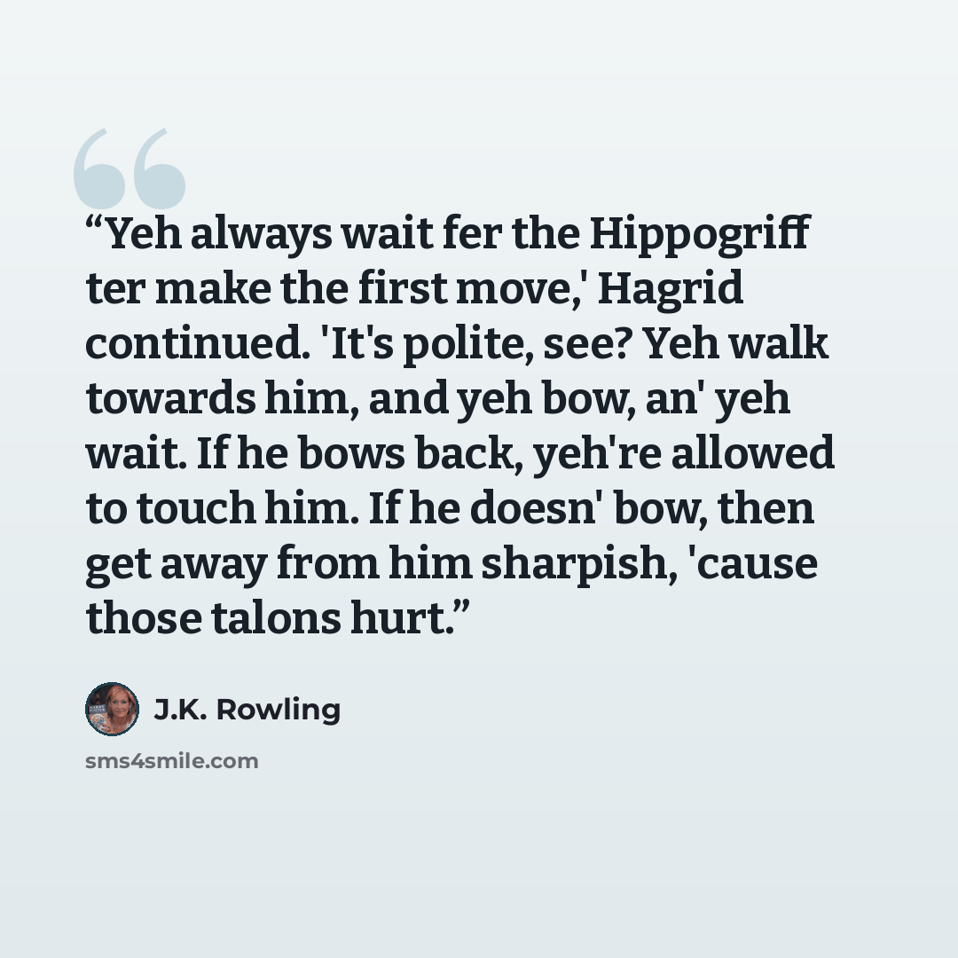 “Yeh always wait fer the Hippogriff ter make the first move,' Hagrid continued. 'It's polite, see? Yeh walk towards him, and yeh bow, an' yeh wait. If he bows back, yeh're allowed to touch him. If he doesn' bow, then get away from him sharpish, 'cause those talons hurt.” quote by J.K. Rowling