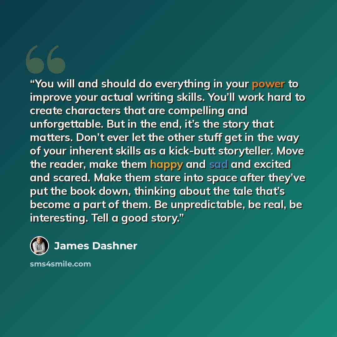 “You will and should do everything in your power to improve your actual writing skills. You’ll work hard to create characters that are compelling and unforgettable. But in the end, it’s the story that matters. Don’t ever let the other stuff get in the way of your inherent skills as a kick-butt…” quote by James Dashner