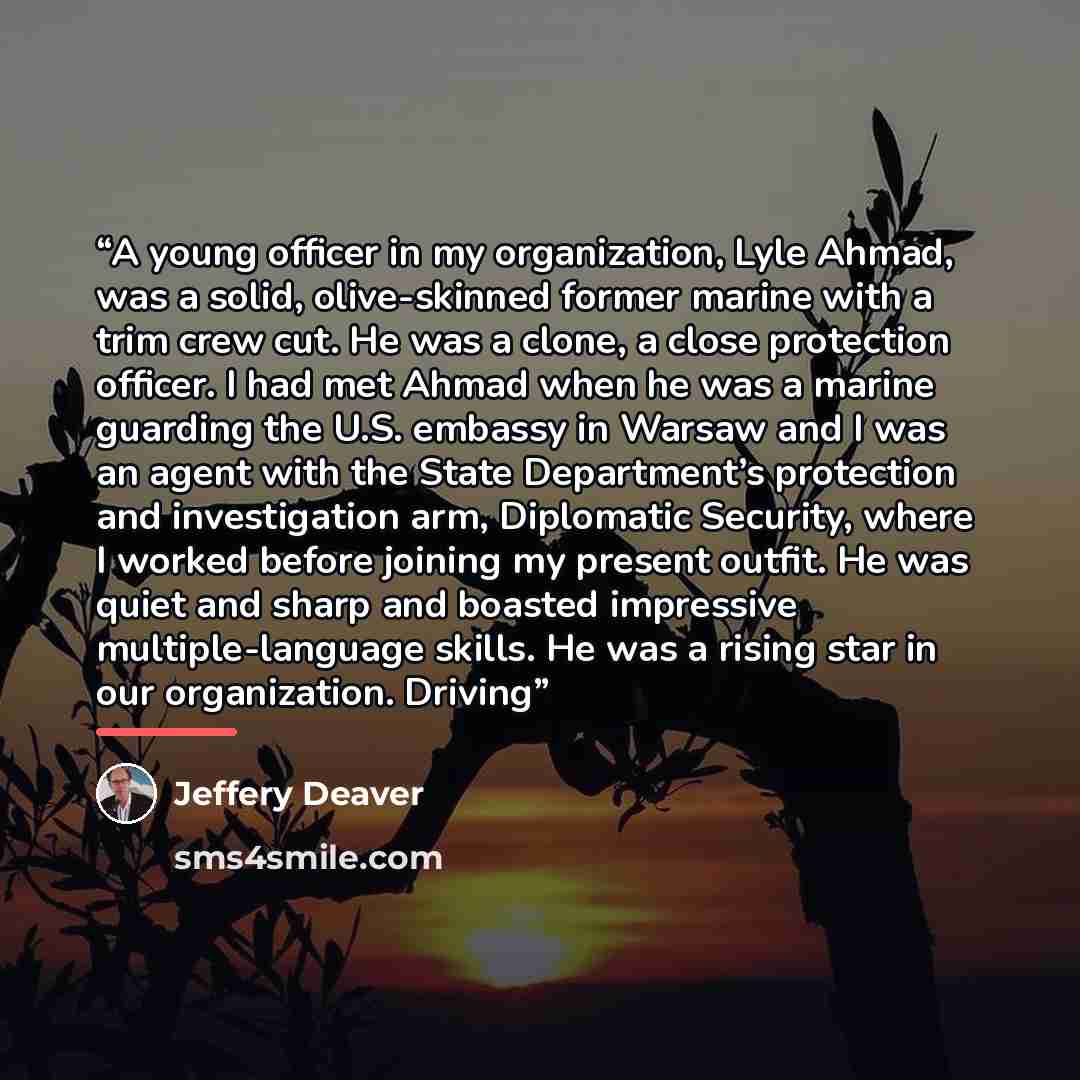 “A young officer in my organization, Lyle Ahmad, was a solid, olive-skinned former marine with a trim crew cut. He was a clone, a close protection officer. I had met Ahmad when he was a marine guarding the U.S. embassy in Warsaw and I was an agent with the State Department’s protection and…” quote by Jeffery Deaver