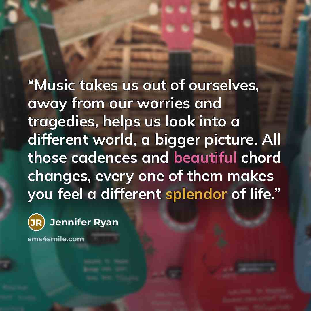 “Music takes us out of ourselves, away from our worries and tragedies, helps us look into a different world, a bigger picture. All those cadences and beautiful chord changes, every one of them makes you feel a different splendor of life.” quote by Jennifer Ryan