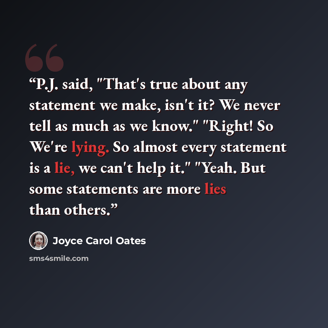 “P.J. said, "That's true about any statement we make, isn't it? We never tell as much as we know." "Right! So We're lying. So almost every statement is a lie, we can't help it." "Yeah. But some statements are more lies than others.” quote by Joyce Carol Oates