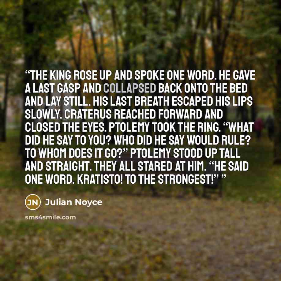 “The King rose up and spoke one word. He gave a last gasp and collapsed back onto the bed and lay still. His last breath escaped his lips slowly. Craterus reached forward and closed the eyes. Ptolemy took the ring. “What did he say to you? Who did he say would rule? To whom does it go?” Ptolemy…” quote by Julian Noyce