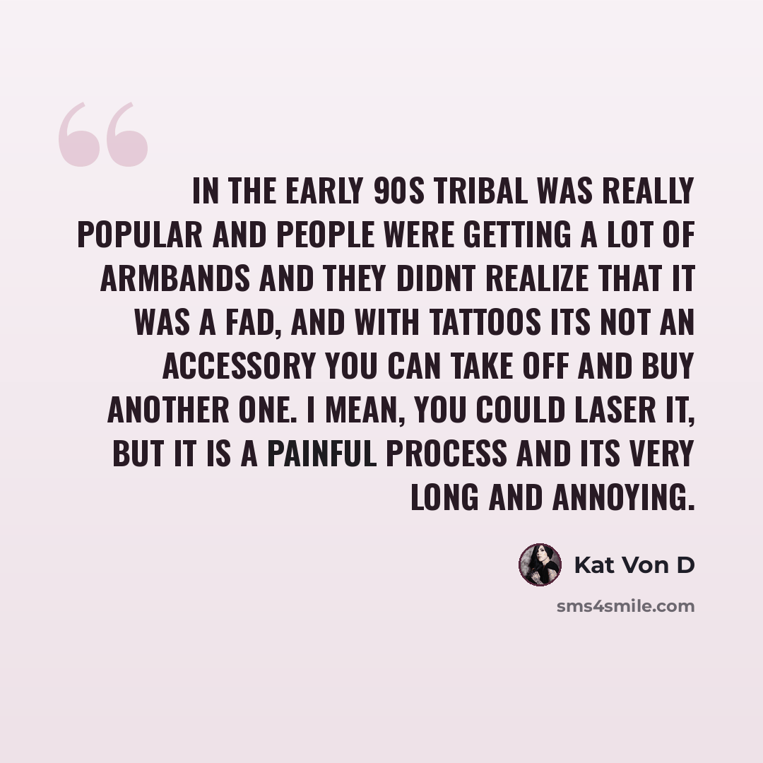 “In the early 90s tribal was really popular and people were getting a lot of armbands and they didnt realize that it was a fad, and with tattoos its not an accessory you can take off and buy another one. I mean, you could laser it, but it is a painful process and its very long and annoying.” quote by Kat Von D