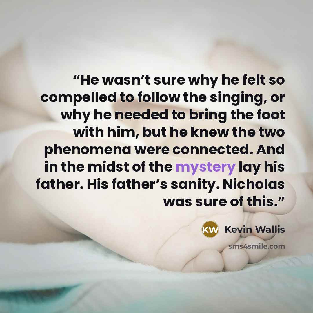 “He wasn’t sure why he felt so compelled to follow the singing, or why he needed to bring the foot with him, but he knew the two phenomena were connected. And in the midst of the mystery lay his father. His father’s sanity. Nicholas was sure of this.” quote by Kevin Wallis