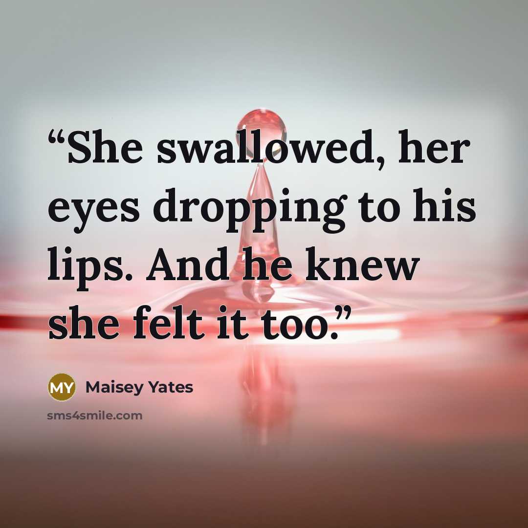 “She swallowed, her eyes dropping to his lips. And he knew she felt it too.” quote by Maisey Yates