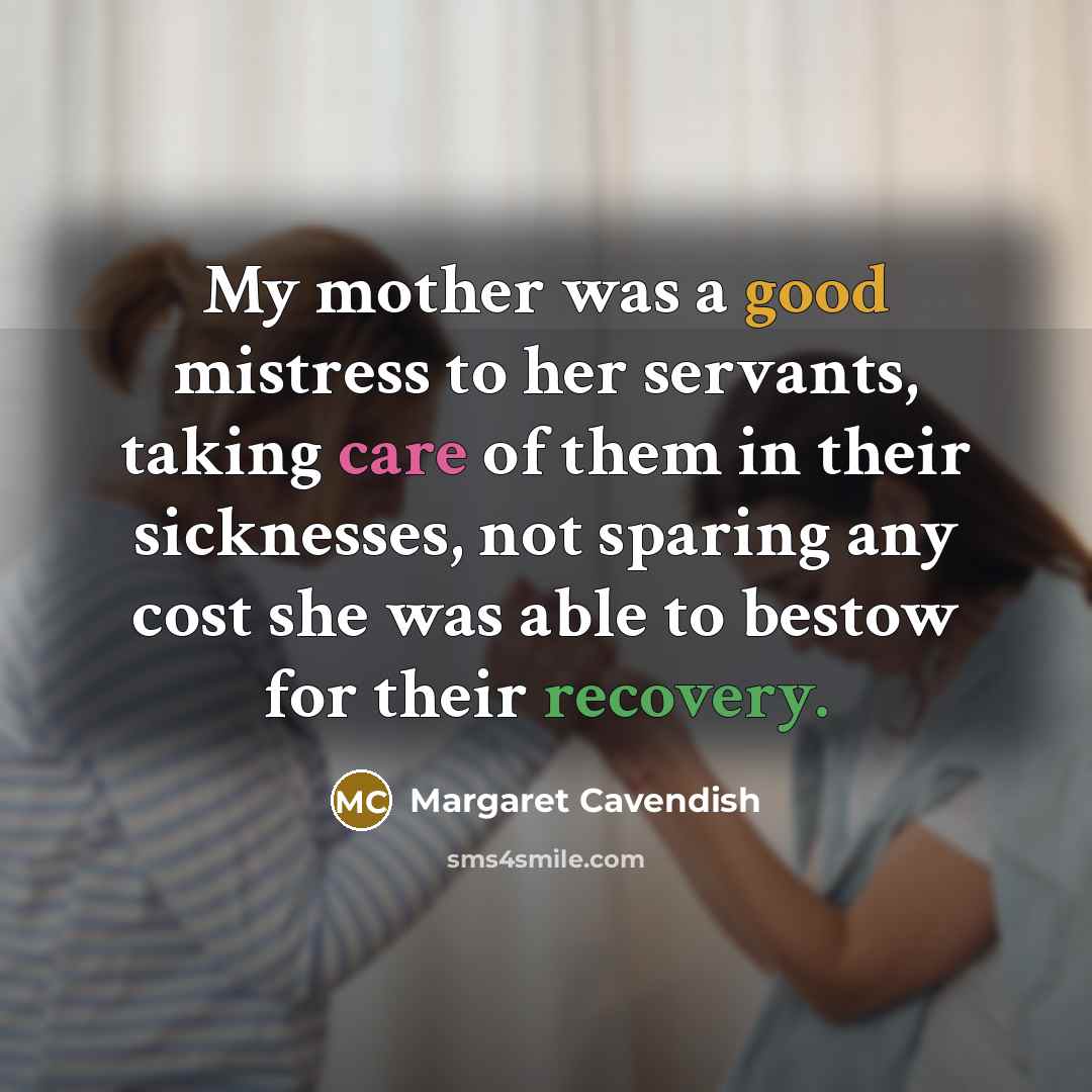 “My mother was a good mistress to her servants, taking care of them in their sicknesses, not sparing any cost she was able to bestow for their recovery.” quote by Margaret Cavendish