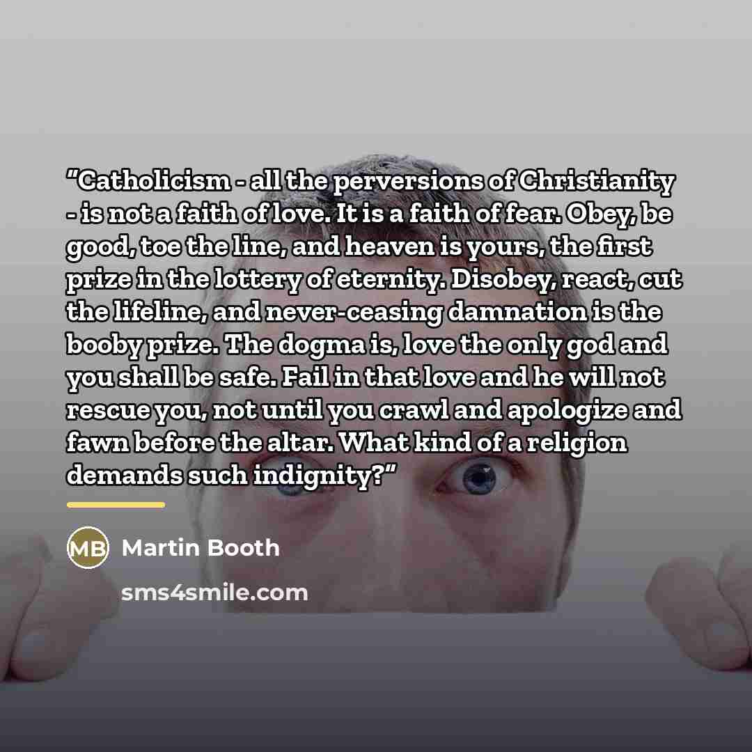 “Catholicism - all the perversions of Christianity - is not a faith of love. It is a faith of fear. Obey, be good, toe the line, and heaven is yours, the first prize in the lottery of eternity. Disobey, react, cut the lifeline, and never-ceasing damnation is the booby prize. The dogma is, love the…” quote by Martin Booth
