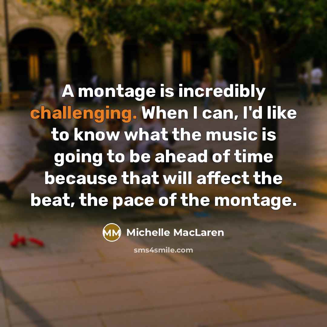 “A montage is incredibly challenging. When I can, I'd like to know what the music is going to be ahead of time because that will affect the beat, the pace of the montage.” quote by Michelle MacLaren