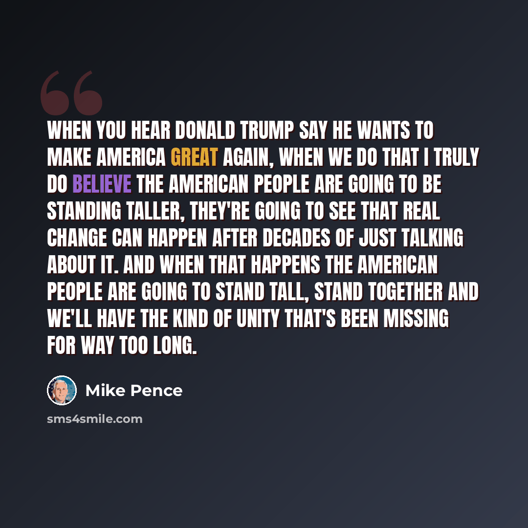 “When you hear Donald Trump say he wants to make America great again, when we do that I truly do believe the American people are going to be standing taller, they're going to see that real change can happen after decades of just talking about it. And when that happens the American people are going…” quote by Mike Pence