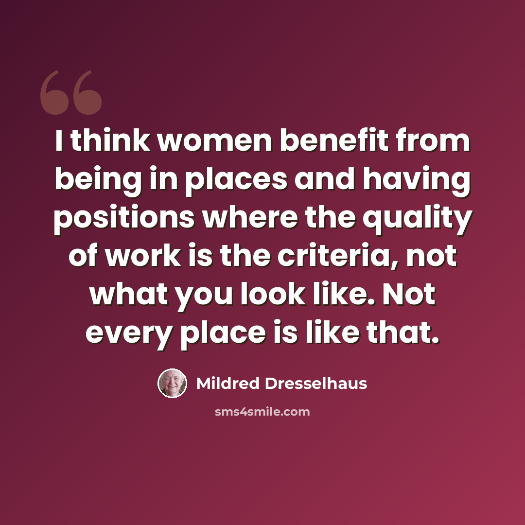 “I think women benefit from being in places and having positions where the quality of work is the criteria, not what you look like. Not every place is like that.” quote by Mildred Dresselhaus