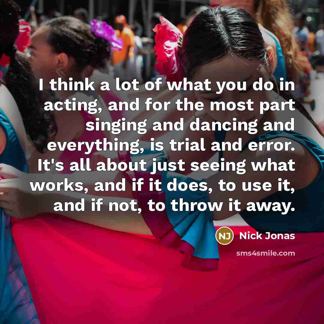 “I think a lot of what you do in acting, and for the most part singing and dancing and everything, is trial and error. It's all about just seeing what works, and if it does, to use it, and if not, to throw it away.” quote by Nick Jonas