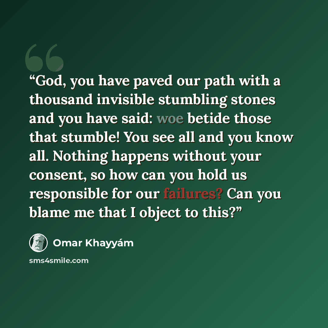 “God, you have paved our path with a thousand invisible stumbling stones and you have said: woe betide those that stumble! You see all and you know all. Nothing happens without your consent, so how can you hold us responsible for our failures? Can you blame me that I object to this?” quote by Omar Khayyám