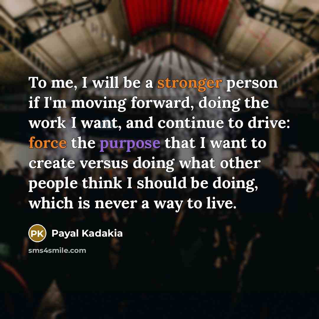 “To me, I will be a stronger person if I'm moving forward, doing the work I want, and continue to drive: force the purpose that I want to create versus doing what other people think I should be doing, which is never a way to live.” quote by Payal Kadakia