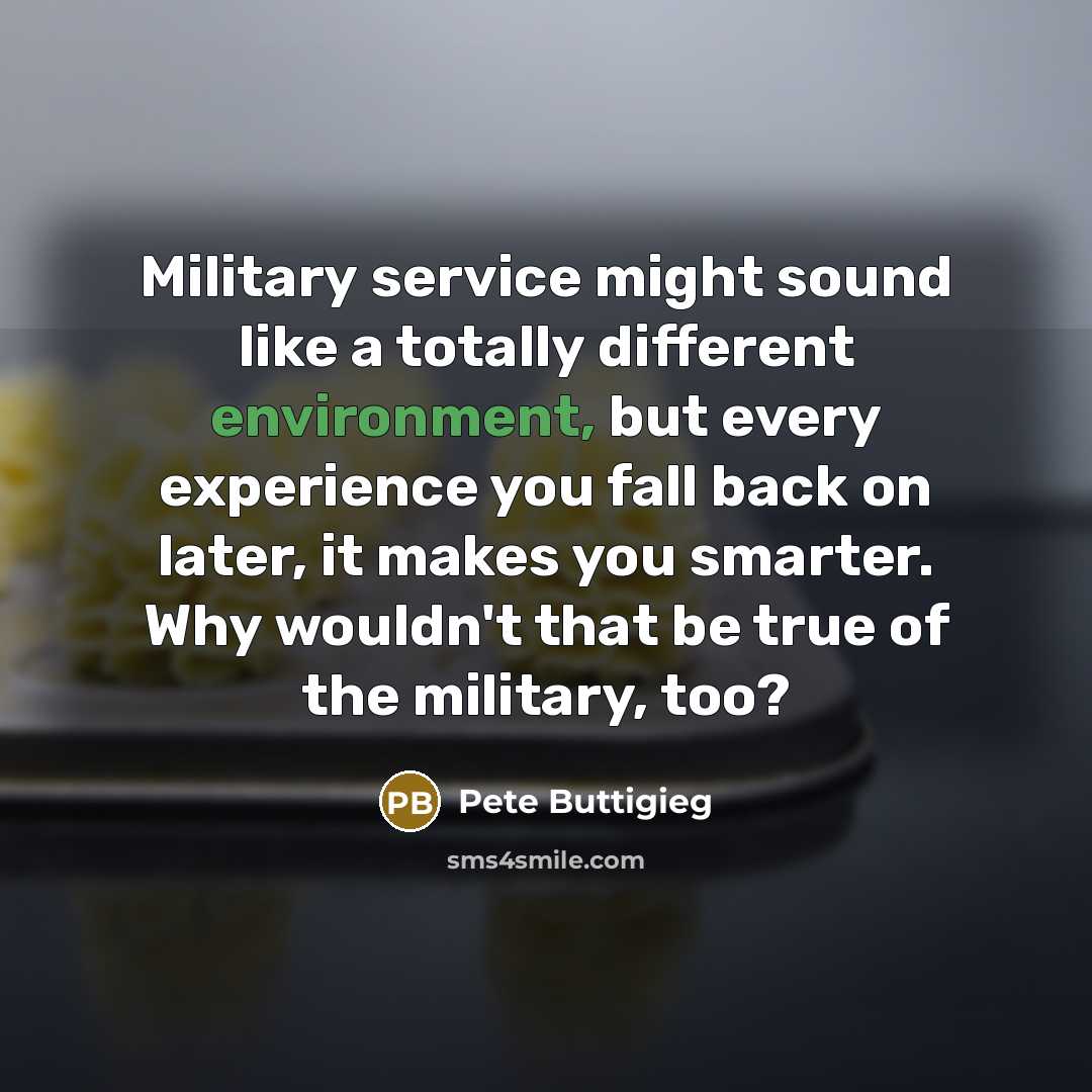 “Military service might sound like a totally different environment, but every experience you fall back on later, it makes you smarter. Why wouldn't that be true of the military, too?” quote by Pete Buttigieg
