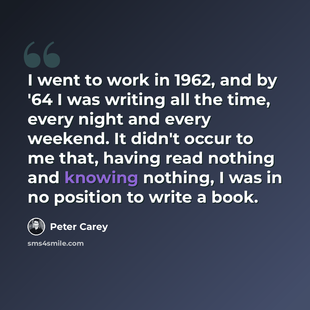 “I went to work in 1962, and by '64 I was writing all the time, every night and every weekend. It didn't occur to me that, having read nothing and knowing nothing, I was in no position to write a book.” quote by Peter Carey