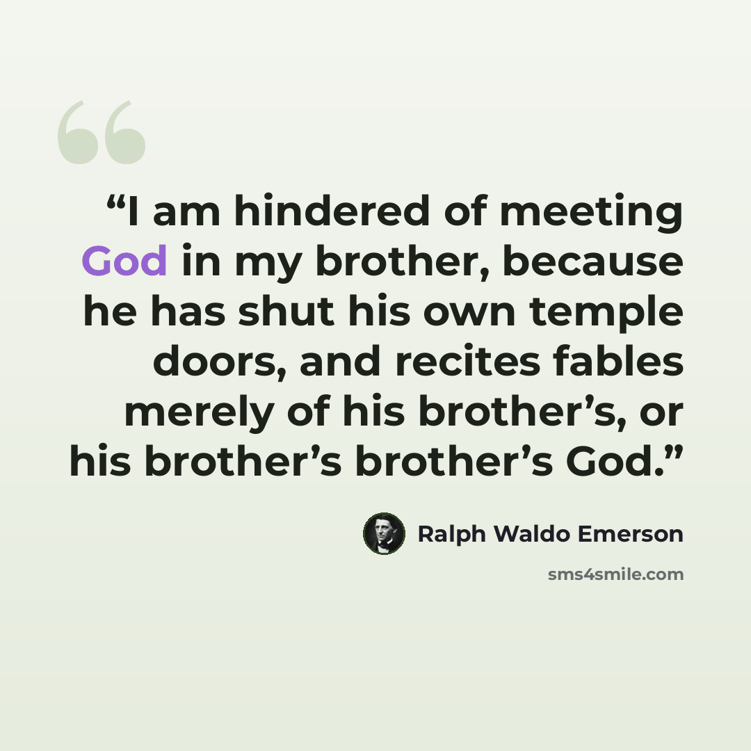 “I am hindered of meeting God in my brother, because he has shut his own temple doors, and recites fables merely of his brother’s, or his brother’s brother’s God.” quote by Ralph Waldo Emerson