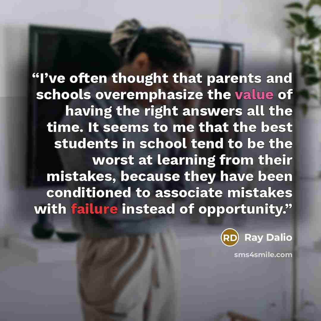“I’ve often thought that parents and schools overemphasize the value of having the right answers all the time. It seems to me that the best students in school tend to be the worst at learning from their mistakes, because they have been conditioned to associate mistakes with failure instead of…” quote by Ray Dalio