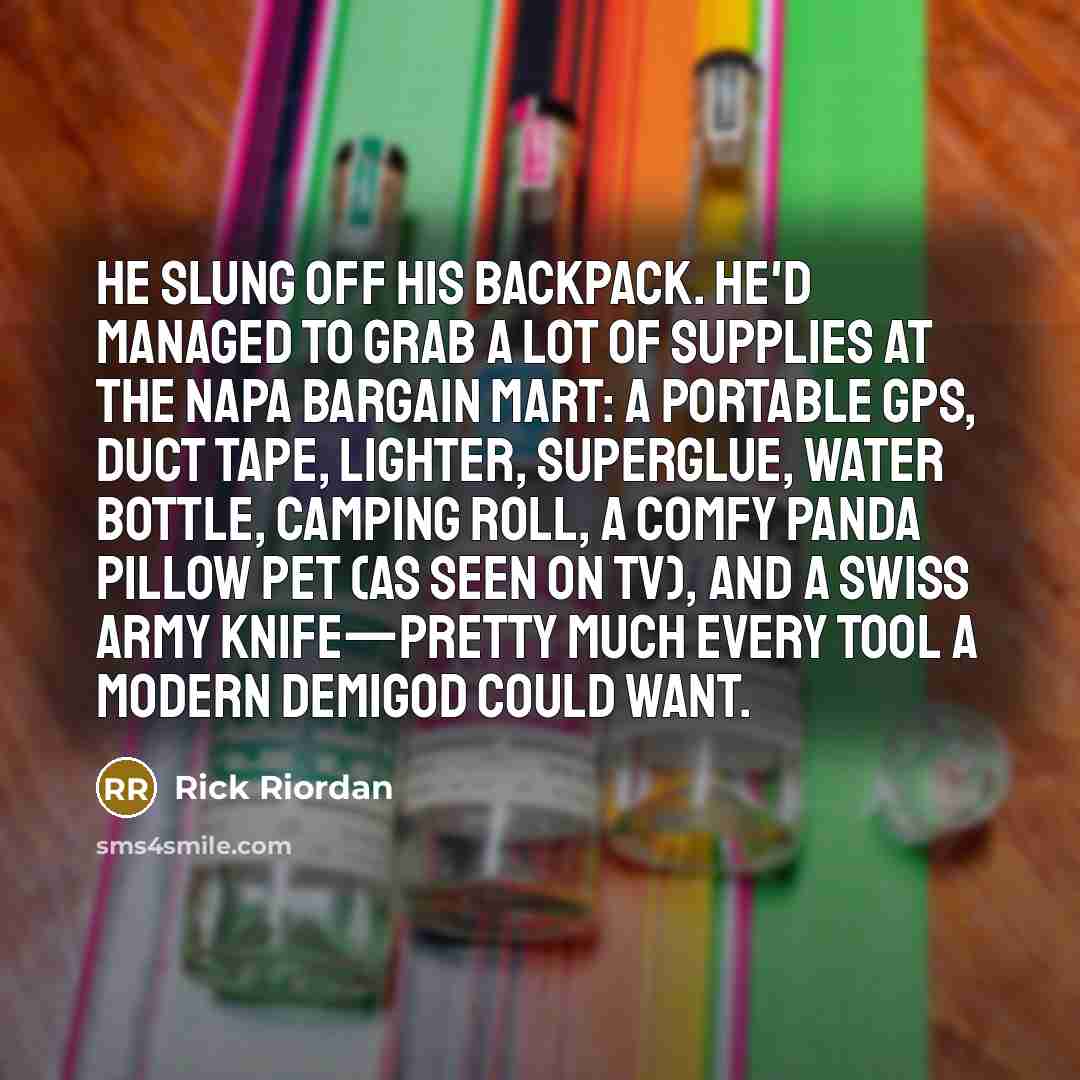 “He slung off his backpack. He'd managed to grab a lot of supplies at the Napa Bargain Mart: a portable GPS, duct tape, lighter, superglue, water bottle, camping roll, a Comfy Panda Pillow Pet (as seen on TV), and a Swiss army knife—pretty much every tool a modern demigod could want.” quote by Rick Riordan