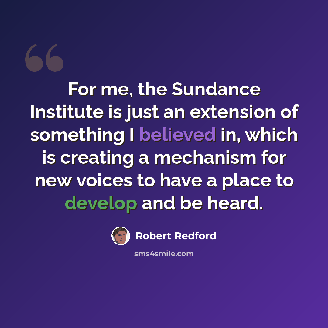 “For me, the Sundance Institute is just an extension of something I believed in, which is creating a mechanism for new voices to have a place to develop and be heard.” quote by Robert Redford