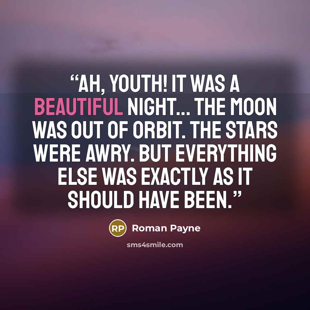 “Ah, youth! It was a beautiful night... The moon was out of orbit. The stars were awry. But everything else was exactly as it should have been.” quote by Roman Payne
