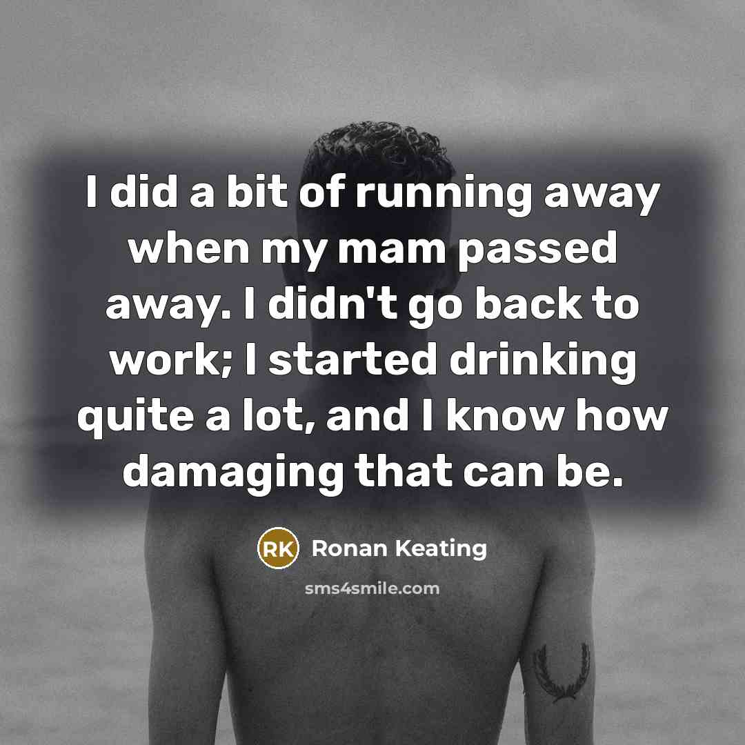 “I did a bit of running away when my mam passed away. I didn't go back to work; I started drinking quite a lot, and I know how damaging that can be.” quote by Ronan Keating