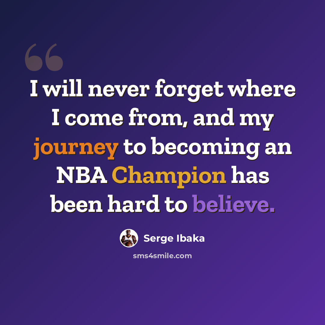 “I will never forget where I come from, and my journey to becoming an NBA Champion has been hard to believe.” quote by Serge Ibaka