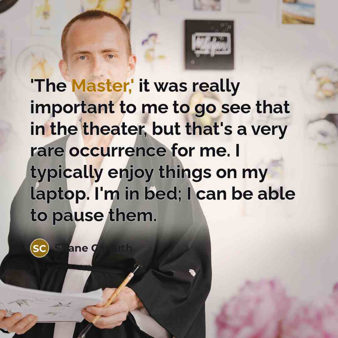 “'The Master,' it was really important to me to go see that in the theater, but that's a very rare occurrence for me. I typically enjoy things on my laptop. I'm in bed; I can be able to pause them.” quote by Shane Carruth